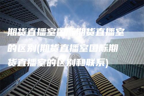 期货直播室国际期货直播室的区别(期货直播室国际期货直播室的区别和联系)