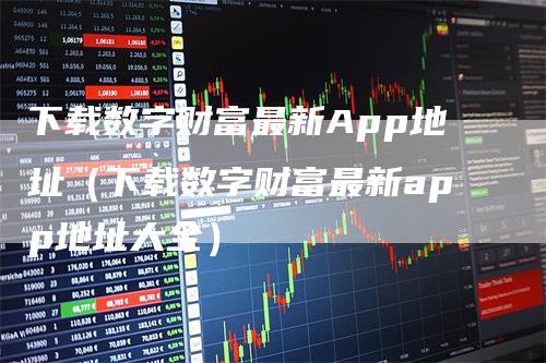 下载数字财富最新App地址（下载数字财富最新app地址大全）