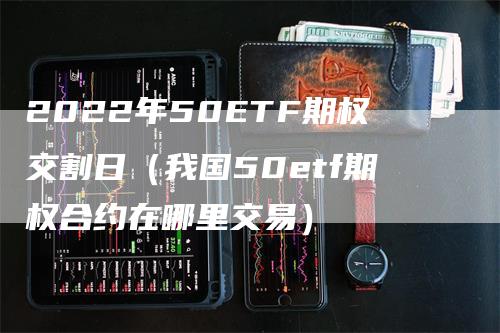 2022年50ETF期权交割日（我国50etf期权合约在哪里交易）