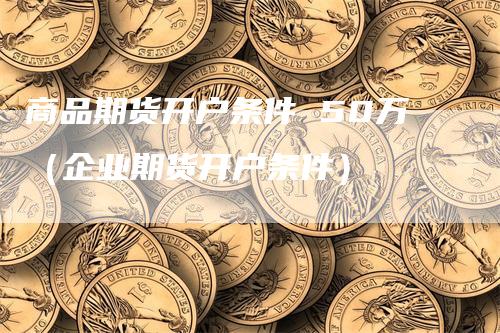 商品期货开户条件 50万（企业期货开户条件）