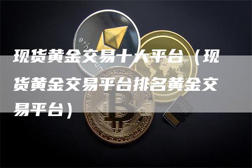 现货黄金交易十大平台（现货黄金交易平台排名黄金交易平台）