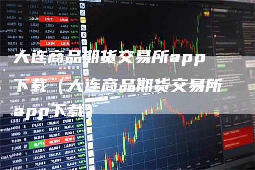 大连商品期货交易所app下载（大连商品期货交易所app下载）