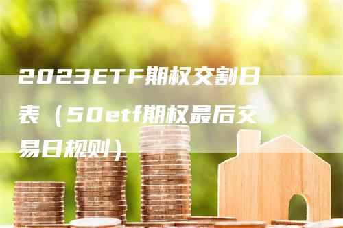 2023ETF期权交割日表（50etf期权最后交易日规则）