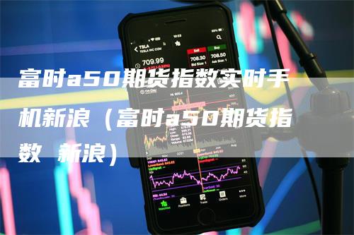 富时a50期货指数实时手机新浪（富时a50期货指数 新浪）