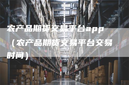 农产品期货交易平台app（农产品期货交易平台交易时间）