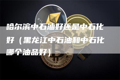 哈尔滨中石油好还是中石化好（黑龙江中石油和中石化哪个油品好）