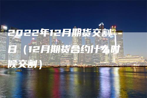 2022年12月期货交割日（12月期货合约什么时候交割）