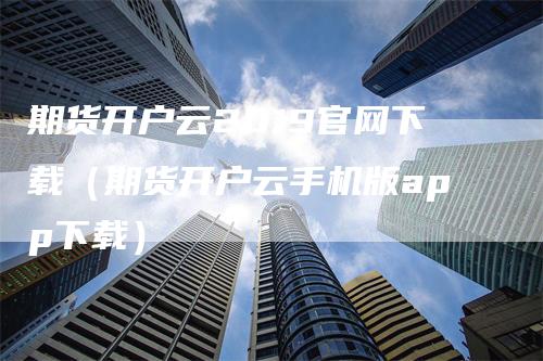 期货开户云2019官网下载（期货开户云手机版app下载）