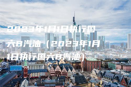 2023年1月1日执行国六B汽油（2023年1月1日执行国六B汽油）