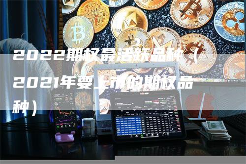 2022期权最活跃品种（2021年要上市的期权品种）