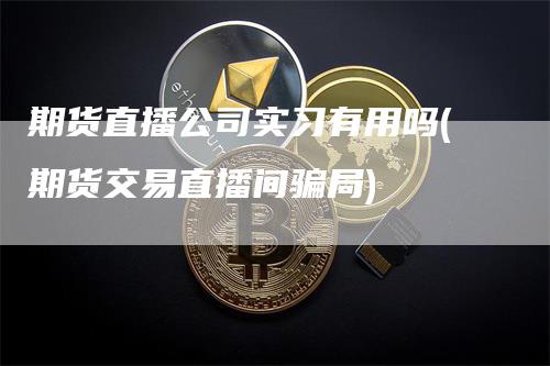 期货直播公司实习有用吗(期货交易直播间骗局)