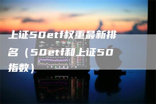 上证50etf权重最新排名（50etf和上证50指数）