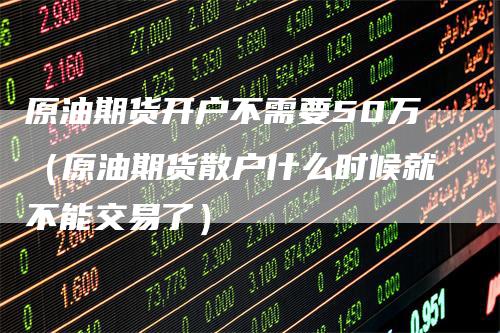 原油期货开户不需要50万（原油期货散户什么时候就不能交易了）