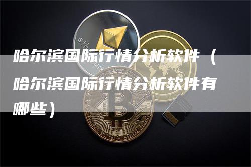 哈尔滨国际行情分析软件（哈尔滨国际行情分析软件有哪些）