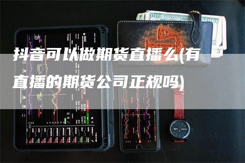 抖音可以做期货直播么(有直播的期货公司正规吗)