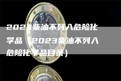 2023柴油不列入危险化学品（2023柴油不列入危险化学品目录）