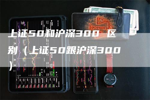 上证50和沪深300 区别（上证50跟沪深300）