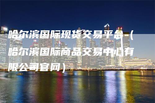 哈尔滨国际现货交易平台（哈尔滨国际商品交易中心有限公司官网）