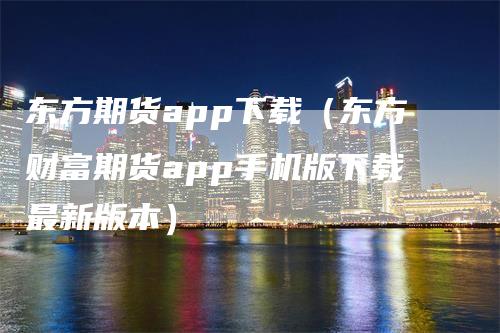 东方期货app下载（东方财富期货app手机版下载最新版本）