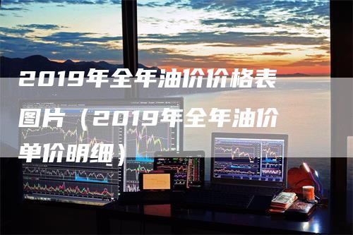 2019年全年油价价格表图片（2019年全年油价单价明细）