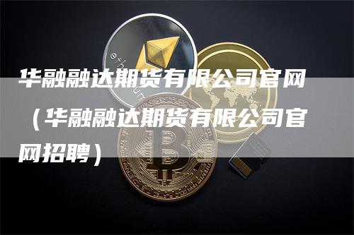 华融融达期货有限公司官网（华融融达期货有限公司官网招聘）