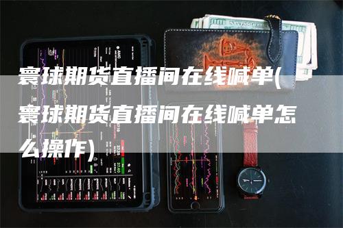 寰球期货直播间在线喊单(寰球期货直播间在线喊单怎么操作)