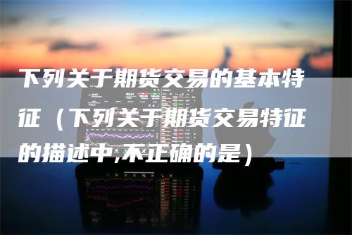 下列关于期货交易的基本特征（下列关于期货交易特征的描述中,不正确的是）