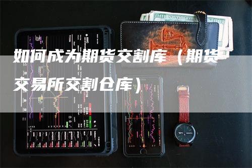 如何成为期货交割库（期货交易所交割仓库）