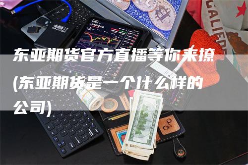 东亚期货官方直播等你来撩(东亚期货是一个什么样的公司)