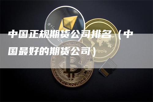 中国正规期货公司排名（中国最好的期货公司）