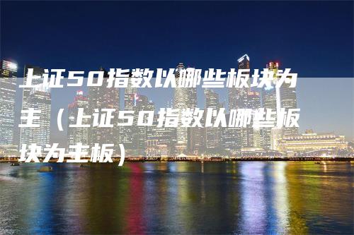 上证50指数以哪些板块为主（上证50指数以哪些板块为主板）