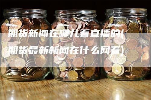 期货新闻在哪儿看直播的(期货最新新闻在什么网看)