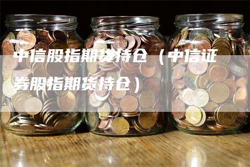 中信股指期货持仓（中信证券股指期货持仓）