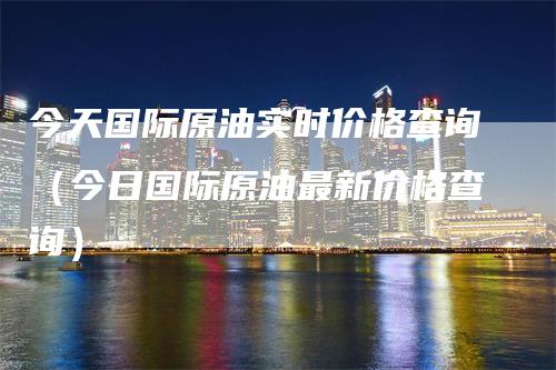 今天国际原油实时价格查询（今日国际原油最新价格查询）