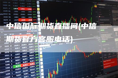 中信国际期货直播间(中信期货官方客服电话)