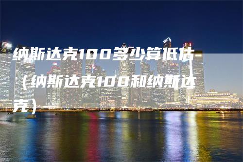 纳斯达克100多少算低估（纳斯达克100和纳斯达克）