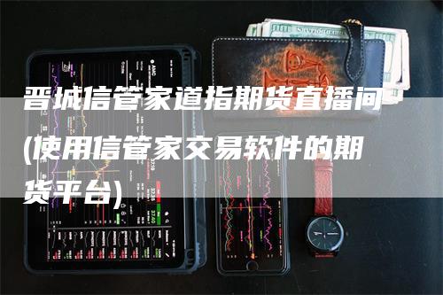 晋城信管家道指期货直播间(使用信管家交易软件的期货平台)