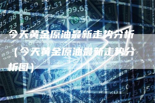 今天黄金原油最新走势分析（今天黄金原油最新走势分析图）