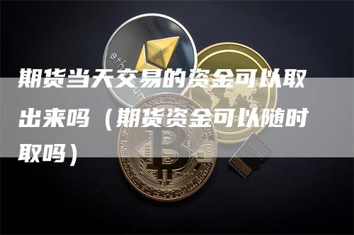 期货当天交易的资金可以取出来吗（期货资金可以随时取吗）