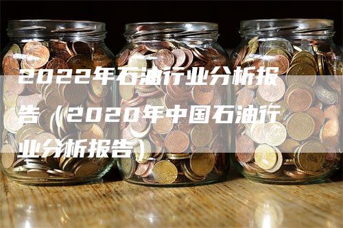 2022年石油行业分析报告（2020年中国石油行业分析报告）