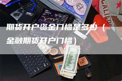 期货开户资金门槛是多少（金融期货开户门槛）