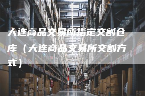 大连商品交易所指定交割仓库（大连商品交易所交割方式）