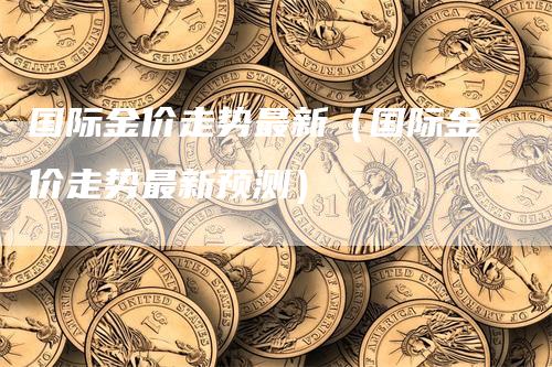 国际金价走势最新（国际金价走势最新预测）