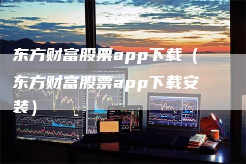 东方财富股票app下载（东方财富股票app下载安装）