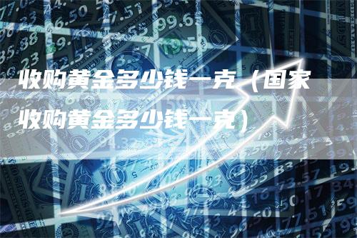 收购黄金多少钱一克（国家收购黄金多少钱一克）