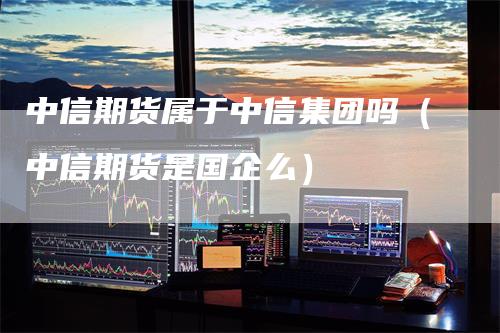 中信期货属于中信集团吗（中信期货是国企么）