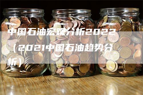 中国石油宏观分析2022（2021中国石油趋势分析）