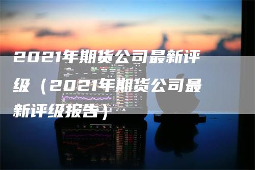 2021年期货公司最新评级（2021年期货公司最新评级报告）