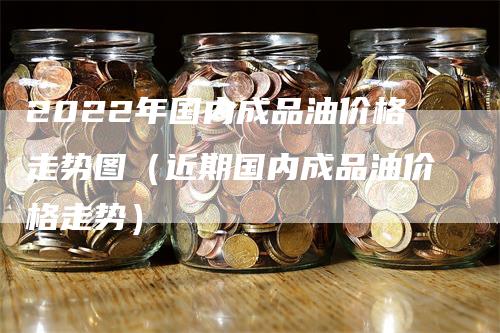 2022年国内成品油价格走势图（近期国内成品油价格走势）