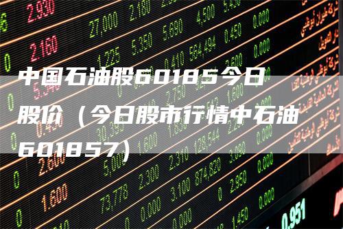 中国石油股60185今日股价（今日股市行情中石油601857）